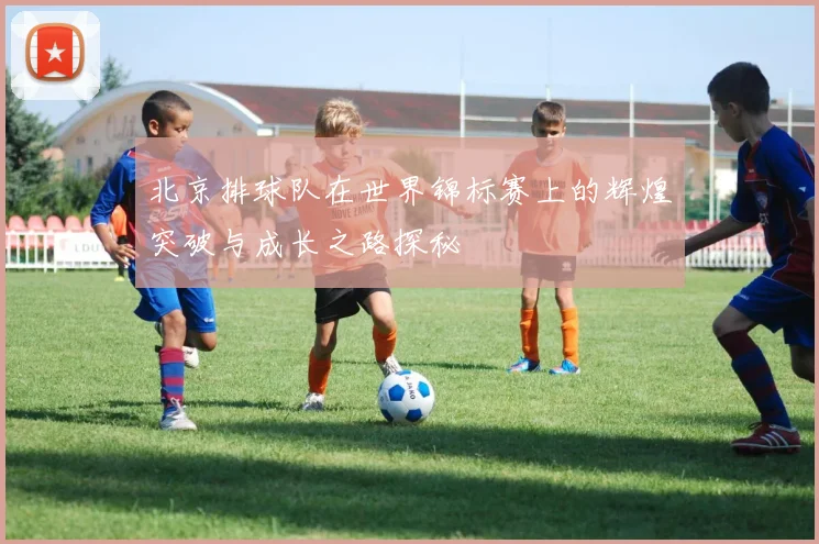 北京排球队在世界锦标赛上的辉煌突破与成长之路探秘