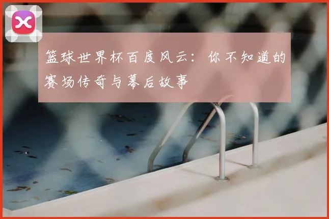 篮球世界杯百度风云：你不知道的赛场传奇与幕后故事