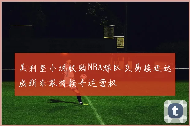 美利坚小说收购NBA球队交易接近达成新东家将接手运营权