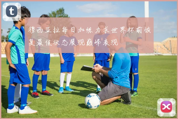 穆西亚拉每日加练力求世界杯前恢复最佳状态展现巅峰表现