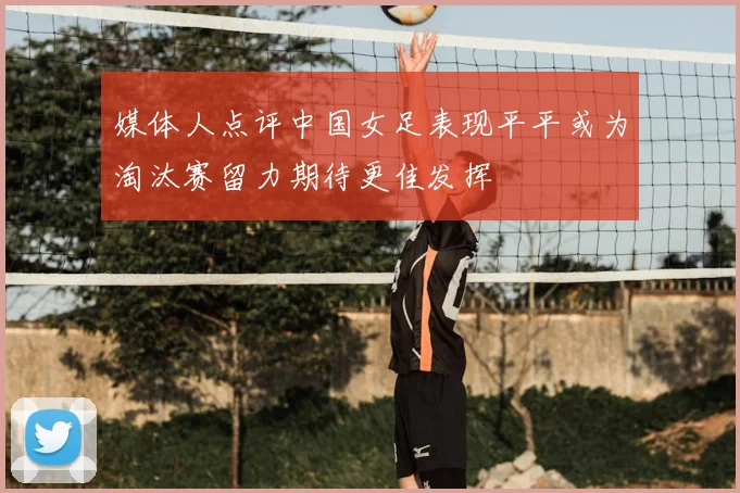 媒体人点评中国女足表现平平或为淘汰赛留力期待更佳发挥