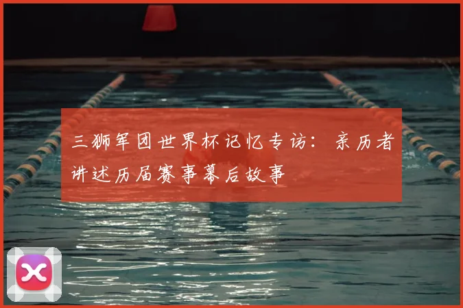三狮军团世界杯记忆专访：亲历者讲述历届赛事幕后故事