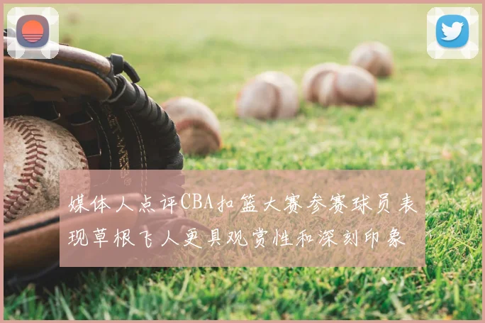 媒体人点评CBA扣篮大赛参赛球员表现草根飞人更具观赏性和深刻印象