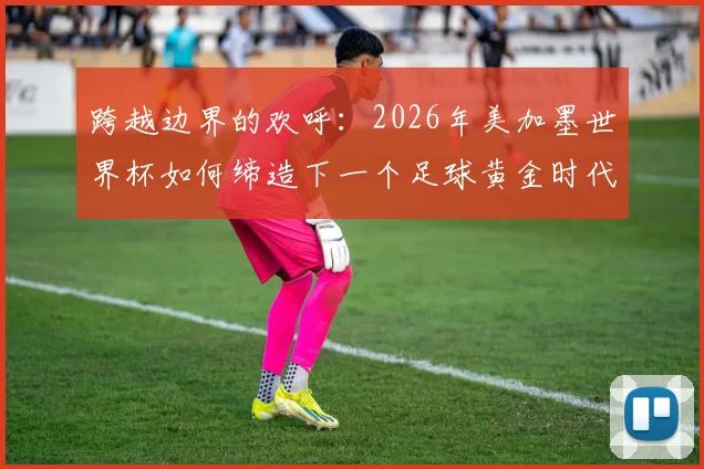 跨越边界的欢呼:2026年美加墨世界杯如何缔造下一个足球黄金时代