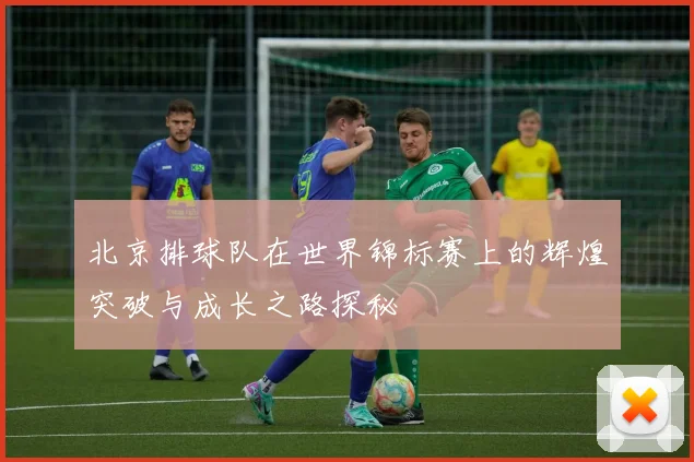 北京排球队在世界锦标赛上的辉煌突破与成长之路探秘