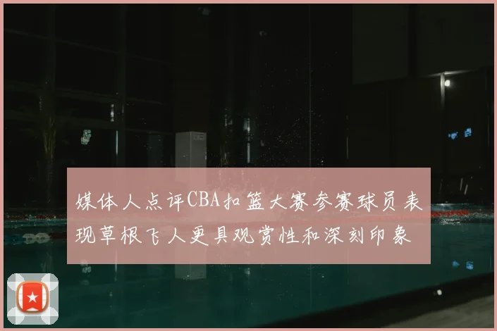 媒体人点评CBA扣篮大赛参赛球员表现草根飞人更具观赏性和深刻印象