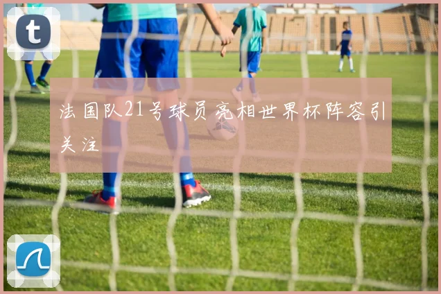 法国队21号球员亮相世界杯阵容引关注