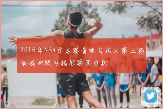 2016年NBA季后赛黄蜂与热火第三场激战回顾与精彩瞬间分析