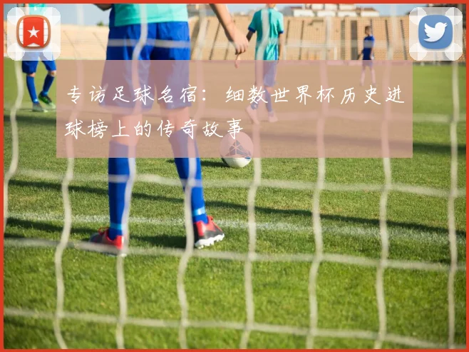 专访足球名宿：细数世界杯历史进球榜上的传奇故事