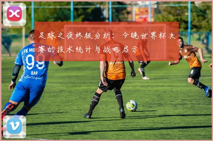 足球之夜终极分析:今晚世界杯决赛的技术统计与战略启示