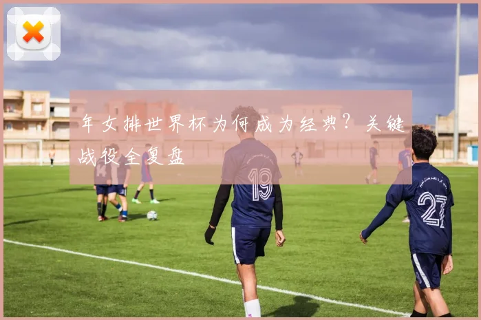 年女排世界杯为何成为经典？关键战役全复盘