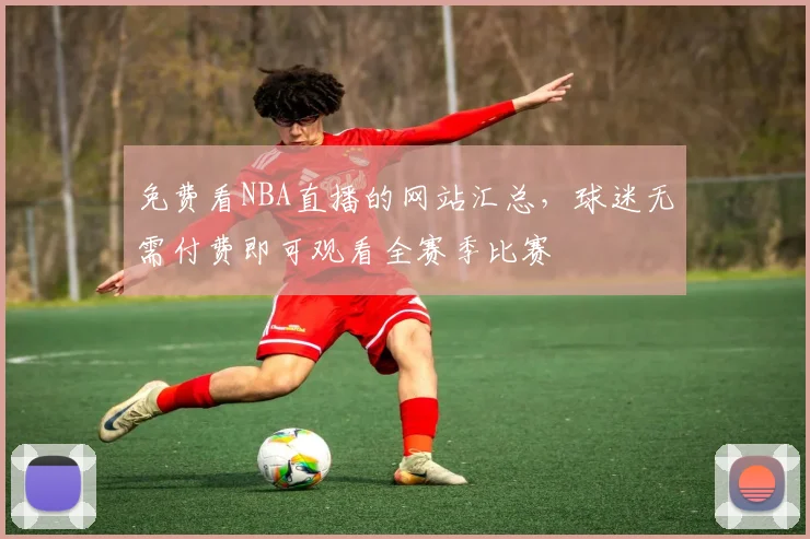 免费看NBA直播的网站汇总,球迷无需付费即可观看全赛季比赛