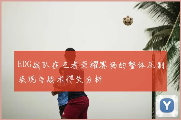 EDG战队在王者荣耀赛场的整体压制表现与战术得失分析
