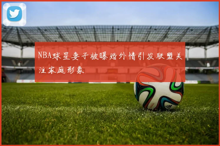 NBA球星妻子被曝婚外情引发联盟关注家庭形象