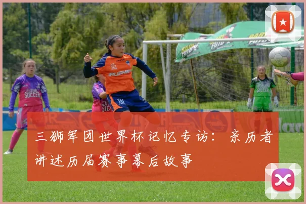 三狮军团世界杯记忆专访：亲历者讲述历届赛事幕后故事
