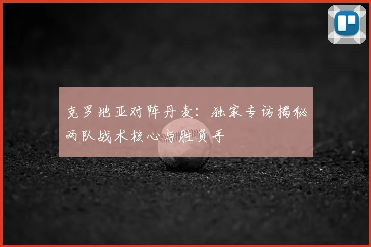 克罗地亚对阵丹麦:独家专访揭秘两队战术核心与胜负手