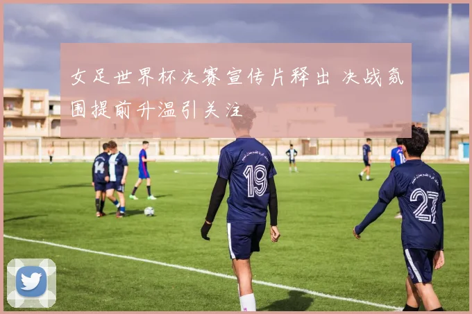 女足世界杯决赛宣传片释出 决战氛围提前升温引关注