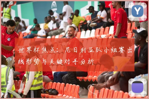 世界杯焦点：尼日利亚队小组赛出线形势与关键对手分析
