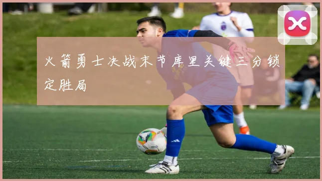 火箭勇士决战末节库里关键三分锁定胜局