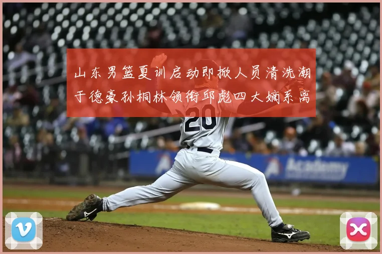山东男篮夏训启动即掀人员清洗潮于德豪孙桐林领衔邱彪四大嫡系离队