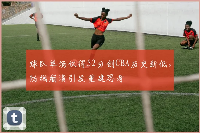 球队单场仅得52分创CBA历史新低，防线崩溃引发重建思考