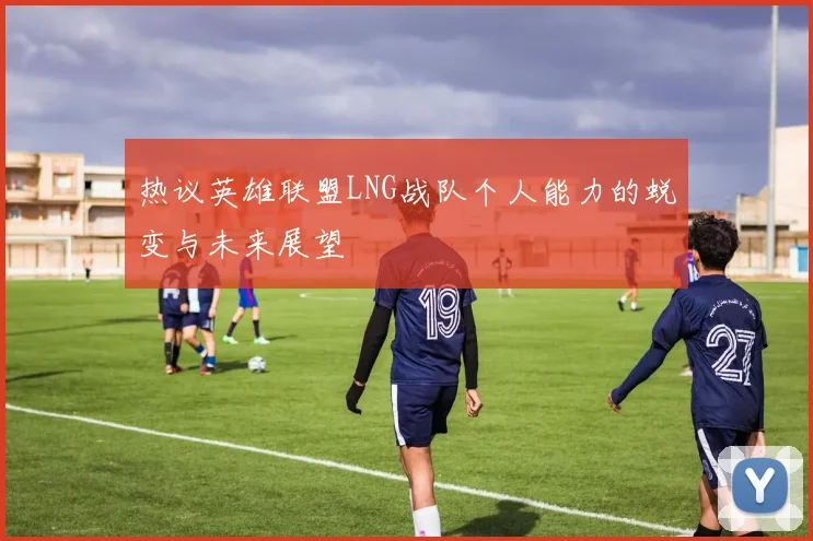 热议英雄联盟LNG战队个人能力的蜕变与未来展望