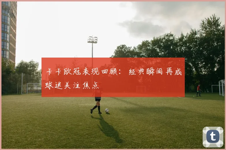 卡卡欧冠表现回顾：经典瞬间再成球迷关注焦点