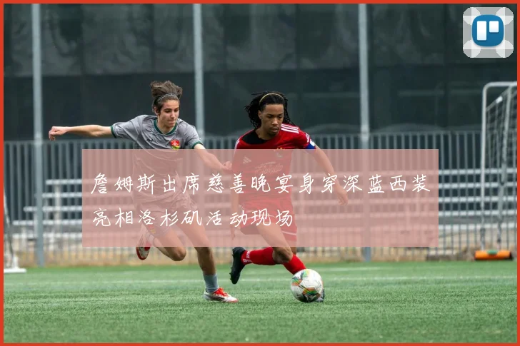 詹姆斯出席慈善晚宴身穿深蓝西装亮相洛杉矶活动现场