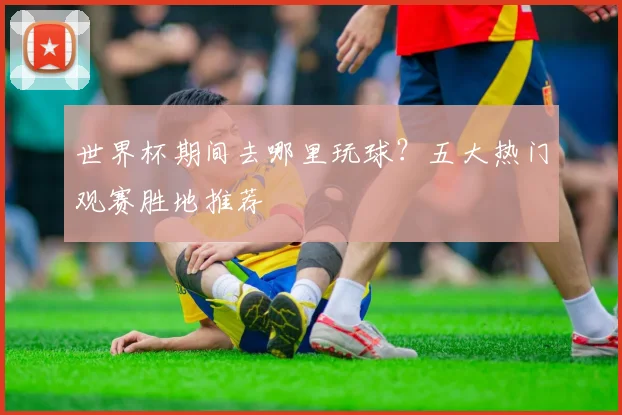 世界杯期间去哪里玩球?五大热门观赛胜地推荐