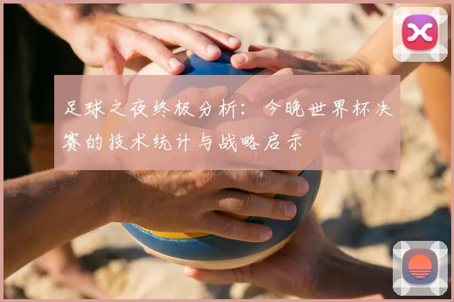 足球之夜终极分析：今晚世界杯决赛的技术统计与战略启示