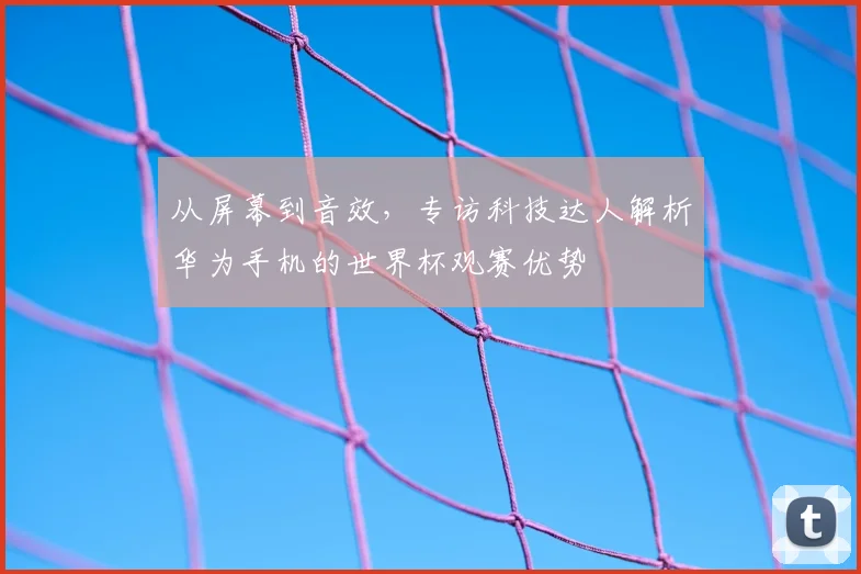 从屏幕到音效，专访科技达人解析华为手机的世界杯观赛优势