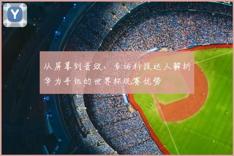 从屏幕到音效,专访科技达人解析华为手机的世界杯观赛优势