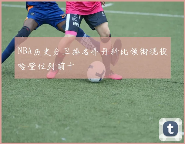 NBA历史分卫排名乔丹科比领衔现役哈登位列前十