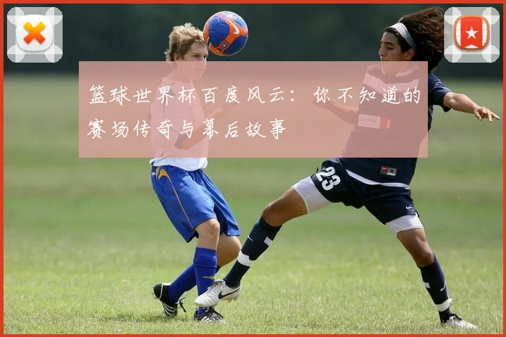 篮球世界杯百度风云：你不知道的赛场传奇与幕后故事