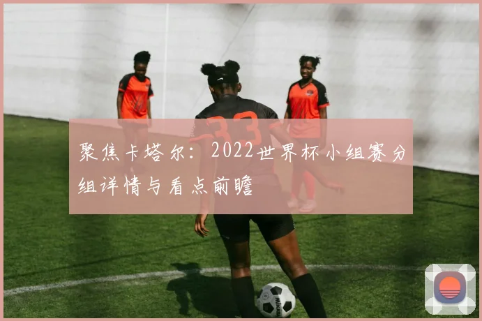 聚焦卡塔尔:2022世界杯小组赛分组详情与看点前瞻