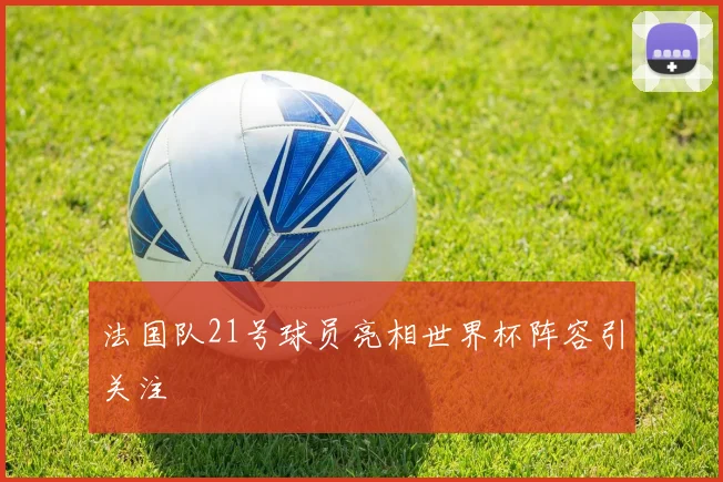 法国队21号球员亮相世界杯阵容引关注