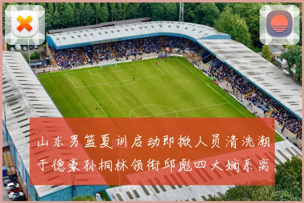 山东男篮夏训启动即掀人员清洗潮于德豪孙桐林领衔邱彪四大嫡系离队
