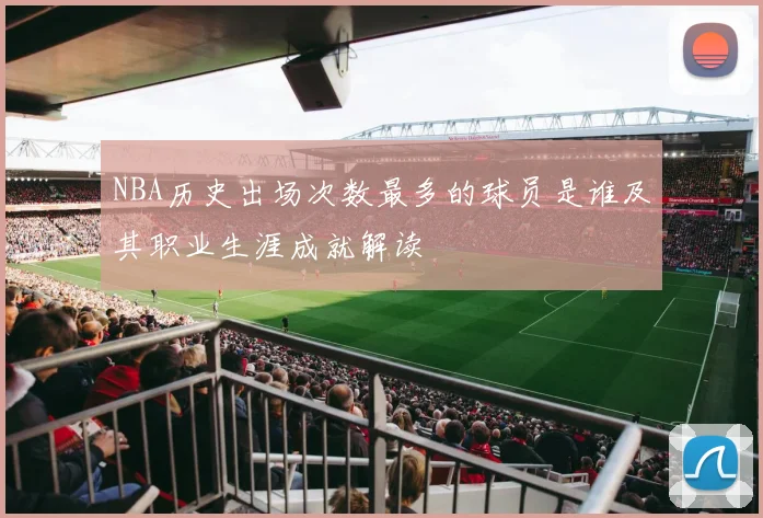 NBA历史出场次数最多的球员是谁及其职业生涯成就解读