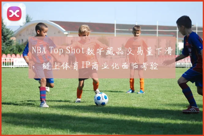 NBA Top Shot数字藏品交易量下滑,链上体育IP商业化面临考验