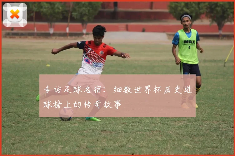 专访足球名宿：细数世界杯历史进球榜上的传奇故事