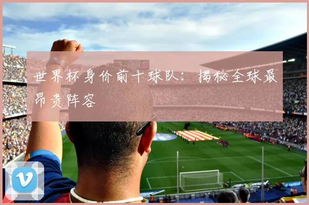 世界杯身价前十球队：揭秘全球最昂贵阵容