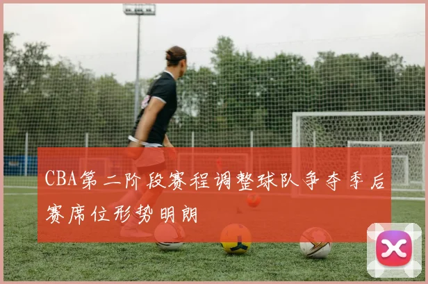 CBA第二阶段赛程调整球队争夺季后赛席位形势明朗