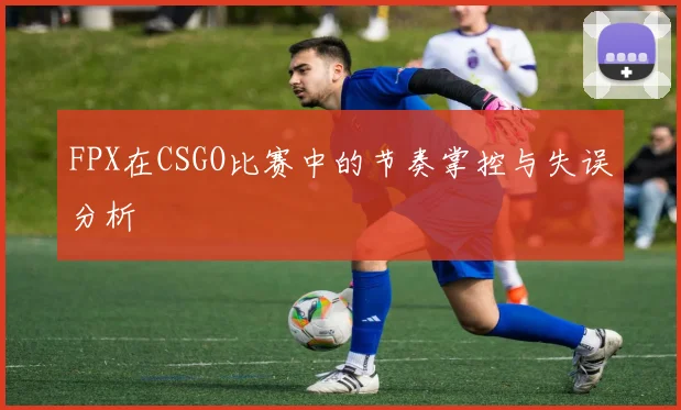 FPX在CSGO比赛中的节奏掌控与失误分析