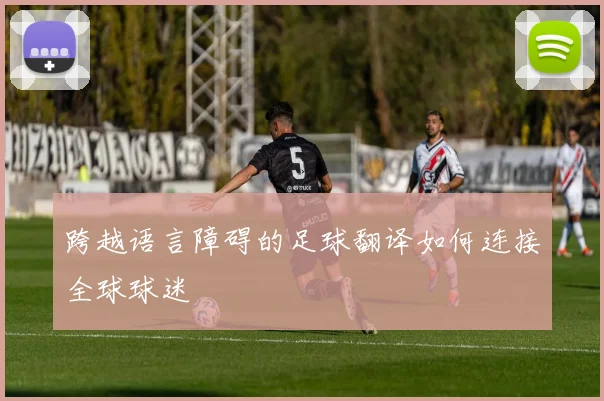 跨越语言障碍的足球翻译如何连接全球球迷