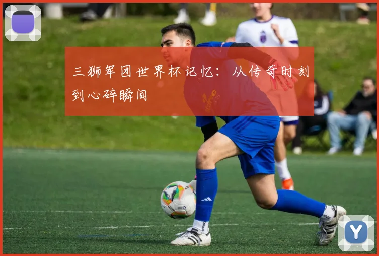 三狮军团世界杯记忆:从传奇时刻到心碎瞬间