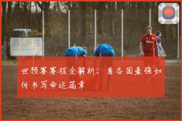 世预赛赛程全解析：看各国豪强如何书写命运篇章