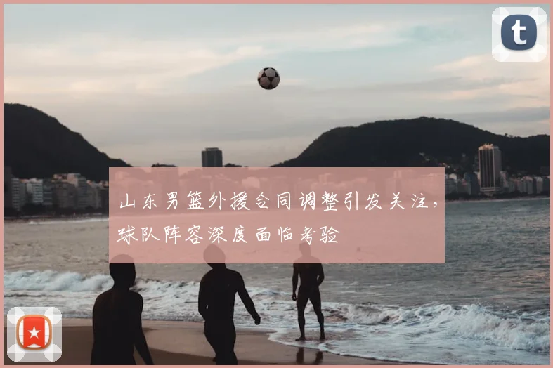 山东男篮外援合同调整引发关注，球队阵容深度面临考验