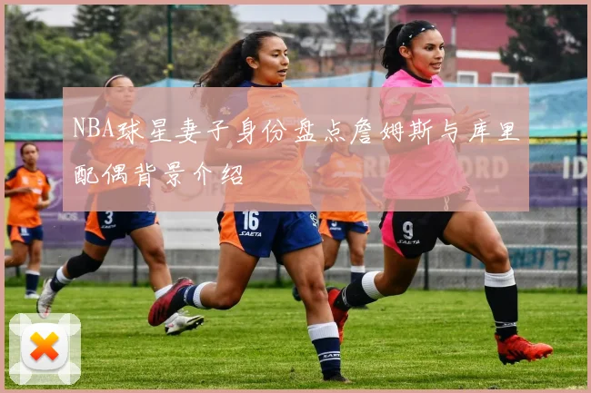 NBA球星妻子身份盘点詹姆斯与库里配偶背景介绍