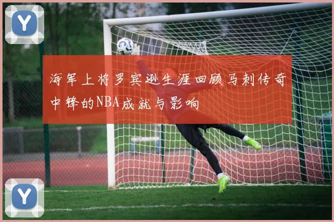 海军上将罗宾逊生涯回顾马刺传奇中锋的NBA成就与影响
