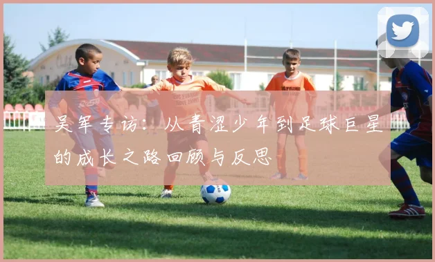吴军专访:从青涩少年到足球巨星的成长之路回顾与反思
